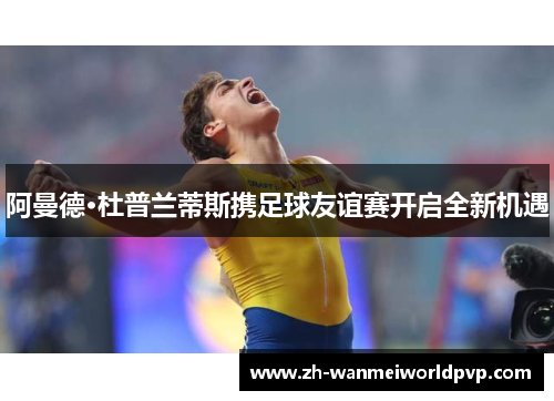 阿曼德·杜普兰蒂斯携足球友谊赛开启全新机遇